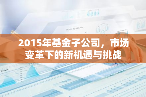 2015年基金子公司，市场变革下的新机遇与挑战-第1张图片-智财锋资讯网