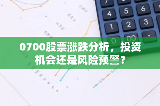 0700股票涨跌分析，投资机会还是风险预警？-第1张图片-智财锋资讯网