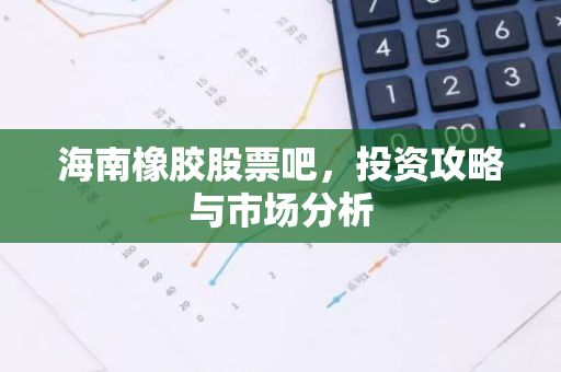 海南橡胶股票吧，投资攻略与市场分析-第1张图片-智财锋资讯网