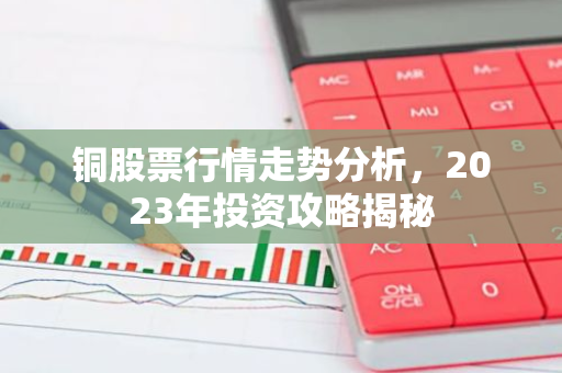 铜股票行情走势分析，2023年投资攻略揭秘-第1张图片-智财锋资讯网