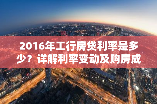 2016年工行房贷利率是多少？详解利率变动及购房成本-第1张图片-智财锋资讯网