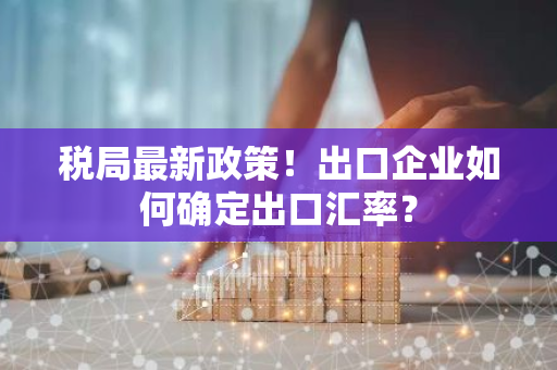 税局最新政策!出口企业如何确定出口汇率?-第1张图片-智财锋资讯网 税局最新政策!出口企业如何确定出口汇率?-第1张图片-智财锋资讯网