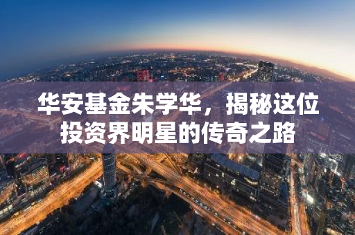 华安基金朱学华，揭秘这位投资界明星的传奇之路-第1张图片-智财锋资讯网