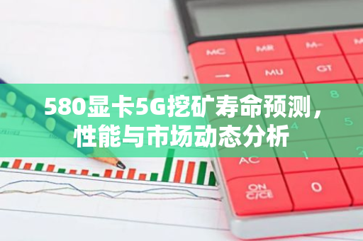 580显卡5G挖矿寿命预测，性能与市场动态分析-第1张图片-智财锋资讯网