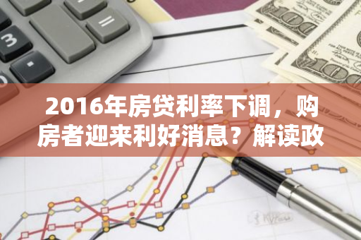 2016年房贷利率下调，购房者迎来利好消息？解读政策影响及应对策略