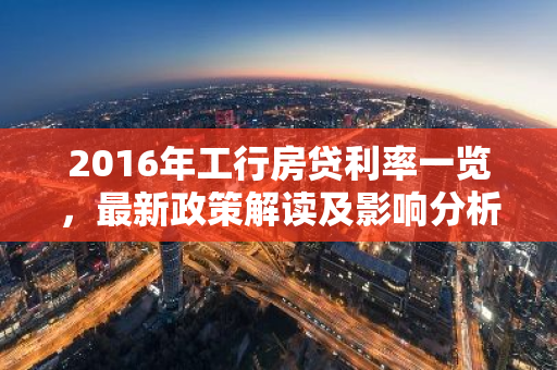 2016年工行房贷利率一览，最新政策解读及影响分析