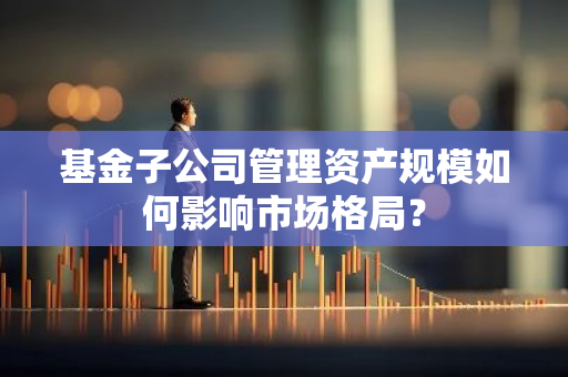基金子公司管理资产规模如何影响市场格局？