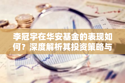 李冠宇在华安基金的表现如何？深度解析其投资策略与业绩