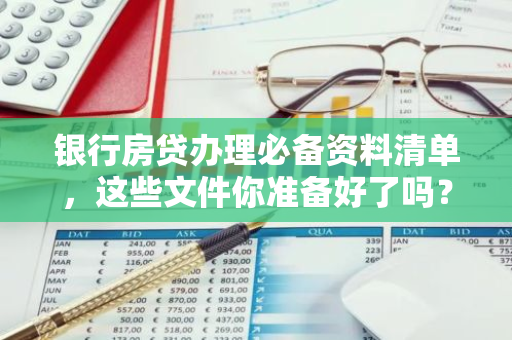 银行房贷办理必备资料清单，这些文件你准备好了吗？