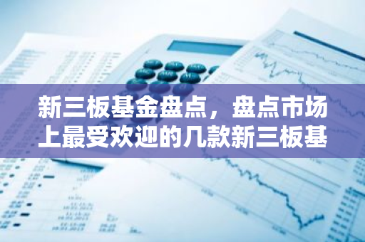 新三板基金盘点，盘点市场上最受欢迎的几款新三板基金