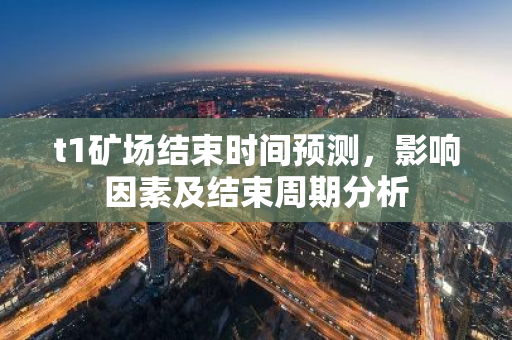 t1矿场结束时间预测，影响因素及结束周期分析