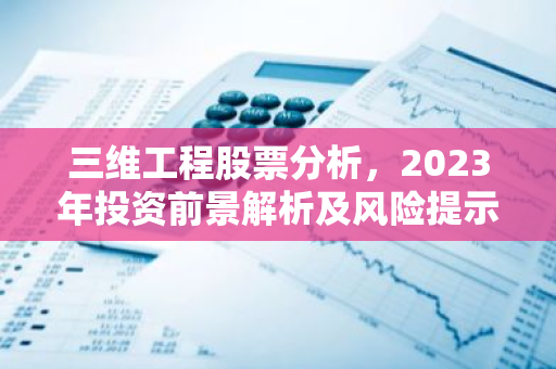 三维工程股票分析，2023年投资前景解析及风险提示