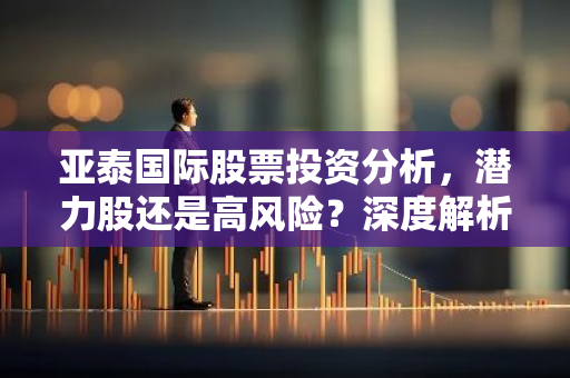 亚泰国际股票投资分析，潜力股还是高风险？深度解析
