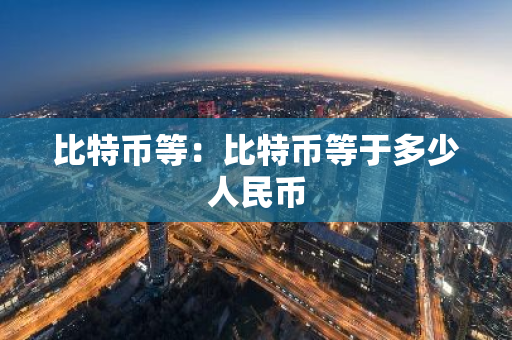 比特币等：比特币等于多少人民币
