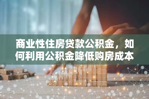 商业性住房贷款公积金，如何利用公积金降低购房成本？
