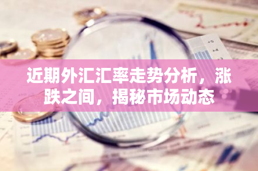 近期外汇汇率走势分析，涨跌之间，揭秘市场动态