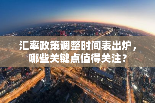 汇率政策调整时间表出炉，哪些关键点值得关注？