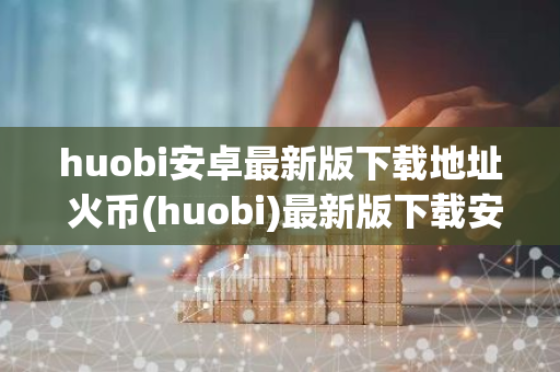 huobi安卓最新版下载地址 火币(huobi)最新版下载安卓版官网-第1张图片-智财锋资讯网