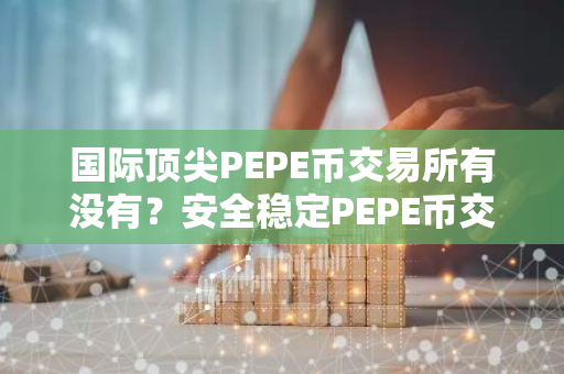 国际顶尖PEPE币交易所有没有？安全稳定PEPE币交易所安卓排行榜-第1张图片-智财锋资讯网