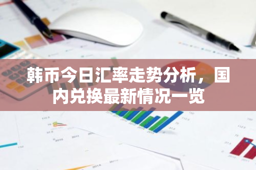 韩币今日汇率走势分析，国内兑换最新情况一览