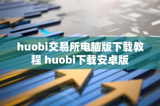 huobi交易所电脑版下载教程 huobi下载安卓版-第1张图片-智财锋资讯网