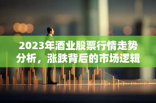 2023年酒业股票行情走势分析，涨跌背后的市场逻辑解读