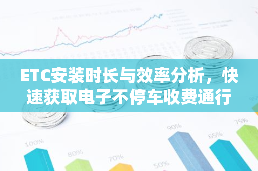 ETC安装时长与效率分析，快速获取电子不停车收费通行体验