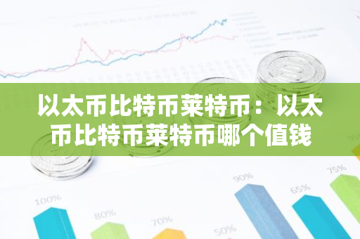 以太币比特币莱特币：以太币比特币莱特币哪个值钱