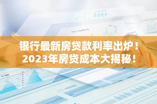 银行最新房贷款利率出炉！2023年房贷成本大揭秘！