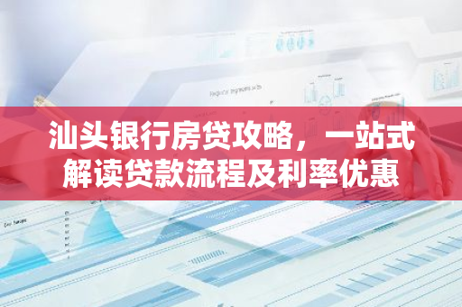 汕头银行房贷攻略，一站式解读贷款流程及利率优惠