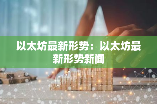 以太坊最新形势：以太坊最新形势新闻-第1张图片-智财锋资讯网