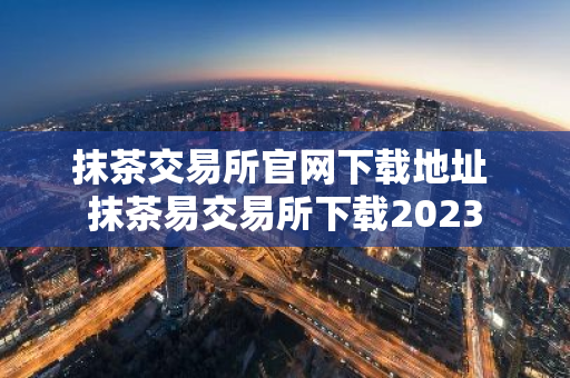 抹茶交易所官网下载地址 抹茶易交易所下载2023