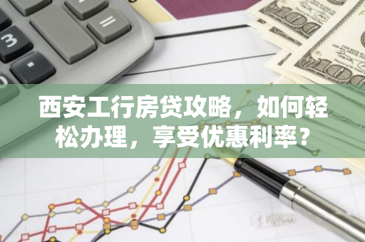 西安工行房贷攻略，如何轻松办理，享受优惠利率？