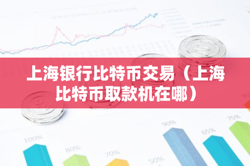 上海银行比特币交易（上海比特币取款机在哪）