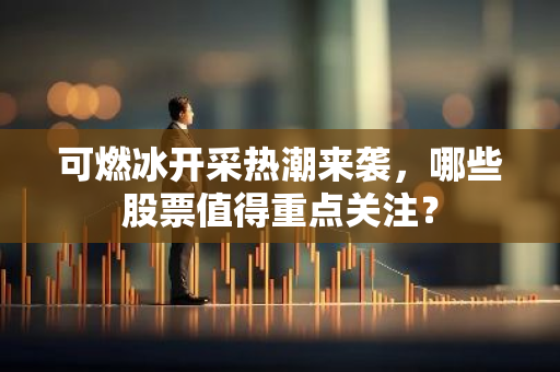 可燃冰开采热潮来袭，哪些股票值得重点关注？