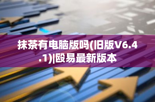 抹茶有电脑版吗(旧版V6.4.1)|殴易最新版本