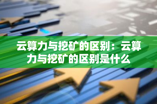 云算力与挖矿的区别：云算力与挖矿的区别是什么