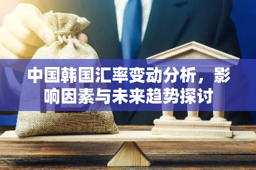 中国韩国汇率变动分析，影响因素与未来趋势探讨