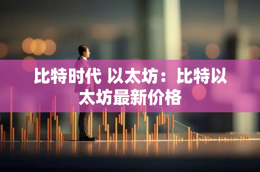 比特时代 以太坊：比特以太坊最新价格
