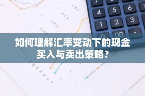 如何理解汇率变动下的现金买入与卖出策略？
