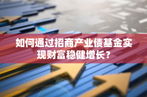 如何通过招商产业债基金实现财富稳健增长？