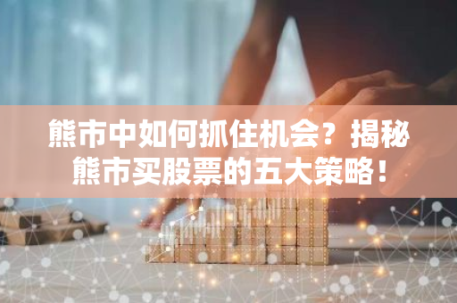 熊市中如何抓住机会？揭秘熊市买股票的五大策略！
