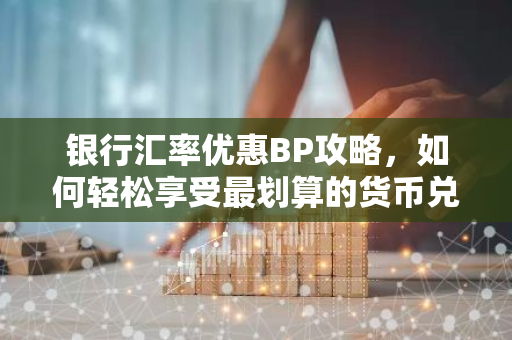 银行汇率优惠BP攻略，如何轻松享受最划算的货币兑换？