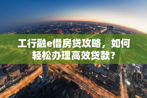 工行融e借房贷攻略，如何轻松办理高效贷款？