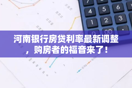 河南银行房贷利率最新调整，购房者的福音来了！