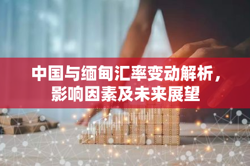 中国与缅甸汇率变动解析，影响因素及未来展望