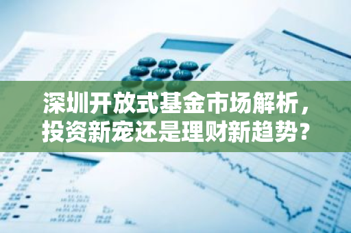 深圳开放式基金市场解析，投资新宠还是理财新趋势？