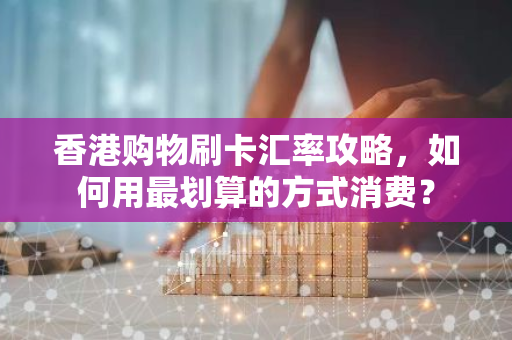 香港购物刷卡汇率攻略，如何用最划算的方式消费？