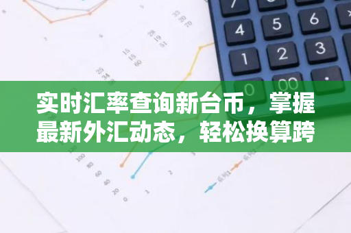 实时汇率查询新台币，掌握最新外汇动态，轻松换算跨境交易