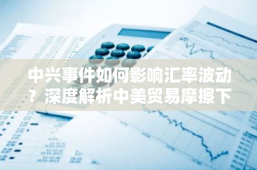 中兴事件如何影响汇率波动？深度解析中美贸易摩擦下的货币市场动态